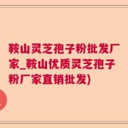 鞍山灵芝孢子粉批发厂家_鞍山优质灵芝孢子粉厂家直销批发)