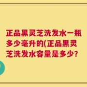 正品黑灵芝洗发水一瓶多少毫升的(正品黑灵芝洗发水容量是多少？