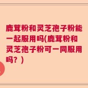 鹿茸粉和灵芝孢子粉能一起服用吗(鹿茸粉和灵芝孢子粉可一同服用吗?)