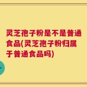 灵芝孢子粉是不是普通食品(灵芝孢子粉归属于普通食品吗)
