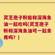 灵芝孢子粉能和深海鱼油一起吃吗(灵芝孢子粉和深海鱼油可一起食用吗？)