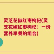 灵芝花椒红枣枸杞(灵芝花椒红枣枸杞：一份营养早餐的组合)