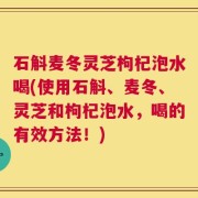 石斛麦冬灵芝枸杞泡水喝(使用石斛、麦冬、灵芝和枸杞泡水，喝的有效方法！)