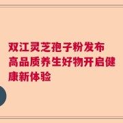 双江灵芝孢子粉发布 高品质养生好物开启健康新体验