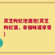 灵芝枸杞泡酒泡(灵芝枸杞酒，幸福味道享受)