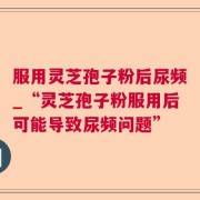 服用灵芝孢子粉后尿频_“灵芝孢子粉服用后可能导致尿频问题”