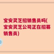 宝安灵芝招销售员吗(宝安灵芝公司正在招募销售员)