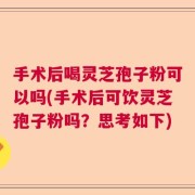 手术后喝灵芝孢子粉可以吗(手术后可饮灵芝孢子粉吗？思考如下)