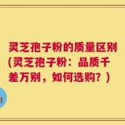 灵芝孢子粉的质量区别(灵芝孢子粉：品质千差万别，如何选购？)