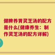 健脾养胃灵芝汤的配方是什么(健康养生：制作灵芝汤的配方详解)