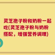 灵芝孢子粉和奶粉一起吃(灵芝孢子粉与奶粉搭配，增强营养调理)