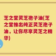 芝之堂灵芝孢子油(芝之堂推出纯正灵芝孢子油，让你尽享灵芝之精华)