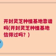 开封灵芝种植基地靠谱吗(开封灵芝种植基地信得过吗？)