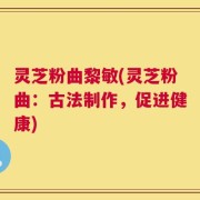 灵芝粉曲黎敏(灵芝粉曲：古法制作，促进健康)
