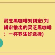 灵芝黑咖啡刘耕宏(刘耕宏推出的灵芝黑咖啡：一杯养生好选择)