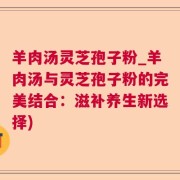 羊肉汤灵芝孢子粉_羊肉汤与灵芝孢子粉的完美结合：滋补养生新选择)