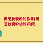 灵芝胶囊粉的作用(灵芝胶囊粉功效详解)