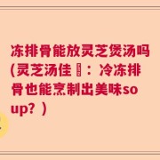 冻排骨能放灵芝煲汤吗(灵芝汤佳餚：冷冻排骨也能烹制出美味soup？)