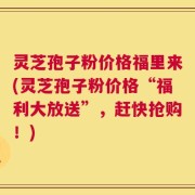 灵芝孢子粉价格福里来(灵芝孢子粉价格“福利大放送”，赶快抢购！)