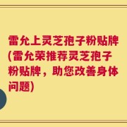 雷允上灵芝孢子粉贴牌(雷允荣推荐灵芝孢子粉贴牌，助您改善身体问题)