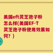 美国eft灵芝孢子粉怎么样(美国EF-T灵芝孢子粉使用效果如何？)