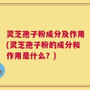灵芝孢子粉成分及作用(灵芝孢子粉的成分和作用是什么？)