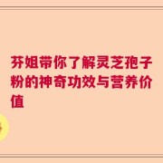 芬姐带你了解灵芝孢子粉的神奇功效与营养价值