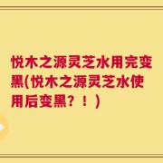 悦木之源灵芝水用完变黑(悦木之源灵芝水使用后变黑？！)