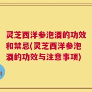 灵芝西洋参泡酒的功效和禁忌(灵芝西洋参泡酒的功效与注意事项)