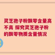 灵芝孢子粉飘零含量高不高 探究灵芝孢子粉的飘零物质含量情况