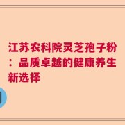 江苏农科院灵芝孢子粉：品质卓越的健康养生新选择