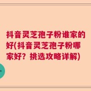 抖音灵芝孢子粉谁家的好(抖音灵芝孢子粉哪家好？挑选攻略详解)