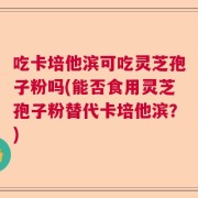 吃卡培他滨可吃灵芝孢子粉吗(能否食用灵芝孢子粉替代卡培他滨？)