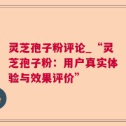 灵芝孢子粉评论_“灵芝孢子粉：用户真实体验与效果评价”