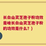 长白山灵芝孢子粉功效是啥长白山灵芝孢子粉的功效是什么？)