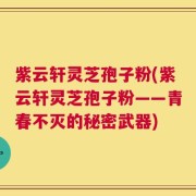 紫云轩灵芝孢子粉(紫云轩灵芝孢子粉——青春不灭的秘密武器)
