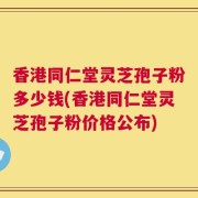 香港同仁堂灵芝孢子粉多少钱(香港同仁堂灵芝孢子粉价格公布)