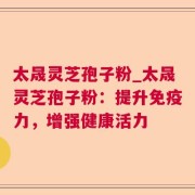 太晟灵芝孢子粉_太晟灵芝孢子粉:提升免疫力,增强健康活力