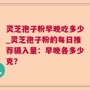 灵芝孢子粉早晚吃多少_灵芝孢子粉的每日推荐摄入量:早晚各多少克?