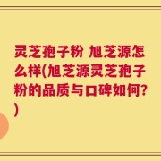 灵芝孢子粉 旭芝源怎么样(旭芝源灵芝孢子粉的品质与口碑如何？)