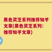 黑色灵芝系列推荐知乎文章(黑色灵芝系列：推荐知乎文章)
