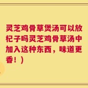灵芝鸡骨草煲汤可以放杞子吗灵芝鸡骨草汤中加入这种东西，味道更香！)