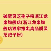 破壁灵芝孢子粉浙江龙泉旗舰店(浙江龙泉旗舰店独家推出高品质灵芝孢子粉)