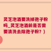 灵芝泡酒要洗掉孢子粉吗_灵芝泡酒前是否需要清洗去除孢子粉？)