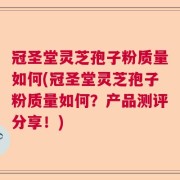 冠圣堂灵芝孢子粉质量如何(冠圣堂灵芝孢子粉质量如何？产品测评分享！)