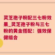 灵芝孢子粉配三七粉效果_灵芝孢子粉与三七粉的黄金搭配：强效保健组合