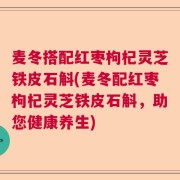 麦冬搭配红枣枸杞灵芝铁皮石斛(麦冬配红枣枸杞灵芝铁皮石斛，助您健康养生)