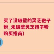 买了没破壁的灵芝孢子粉_未破壁灵芝孢子粉购买指南)