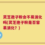 灵芝孢子粉会不易消化吗(灵芝孢子粉是否容易消化？)