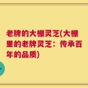 老牌的大棚灵芝(大棚里的老牌灵芝：传承百年的品质)